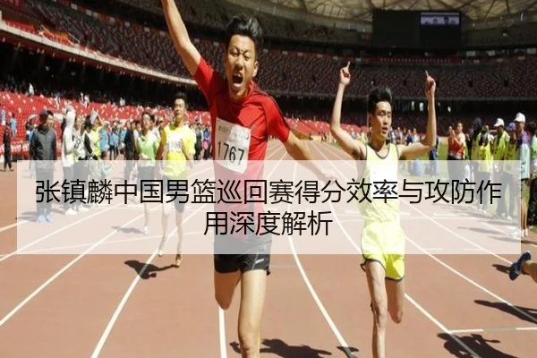 张镇麟中国男篮巡回赛得分效率与攻防作用深度解析（A8app）